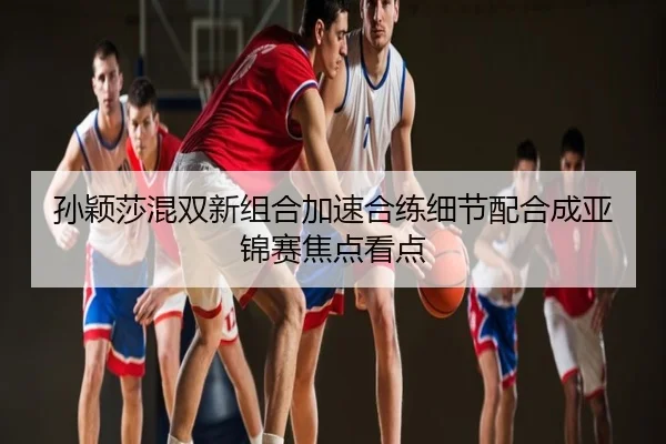 孙颖莎混双新组合加速合练细节配合成亚锦赛焦点看点