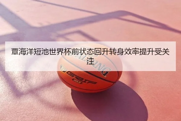 覃海洋短池世界杯前状态回升转身效率提升受关注
