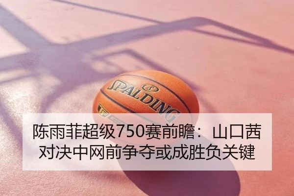 陈雨菲超级750赛前瞻：山口茜对决中网前争夺或成胜负关键