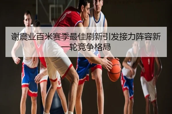谢震业百米赛季最佳刷新引发接力阵容新一轮竞争格局